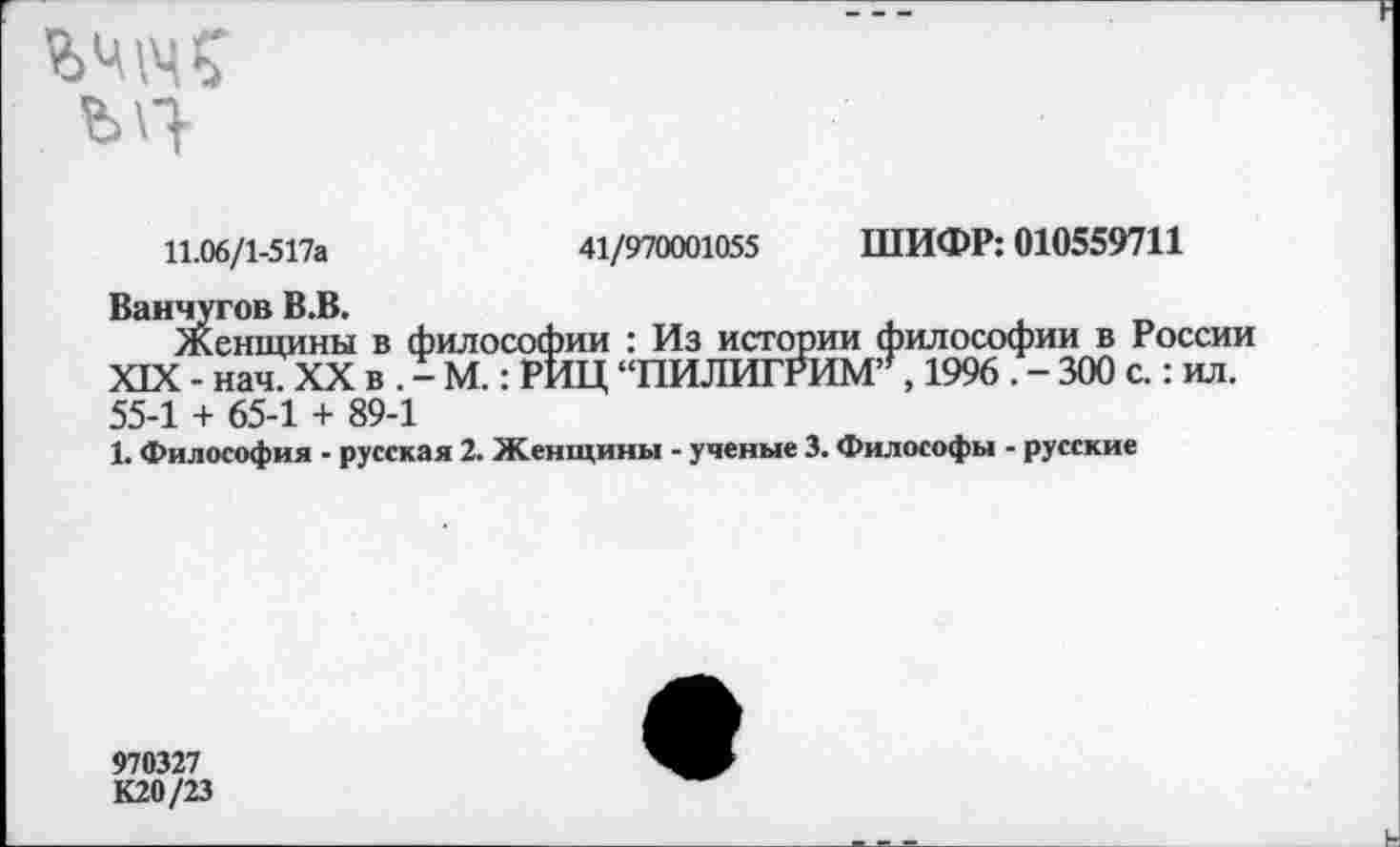 ﻿ШИФР: 010559711
41/970001055
11.06/1-517а
Ванчугов В.В.
Женщины в философии : Из истории философии в России XIX - нач. XX в . - М.: РИЦ “ПИЛИГРИМ7,1996 . - 300 с.: ил. 55-1 + 65-1 + 89-1
1. Философия - русская 2. Женщины - ученые 3. Философы - русские
970327
К20/23